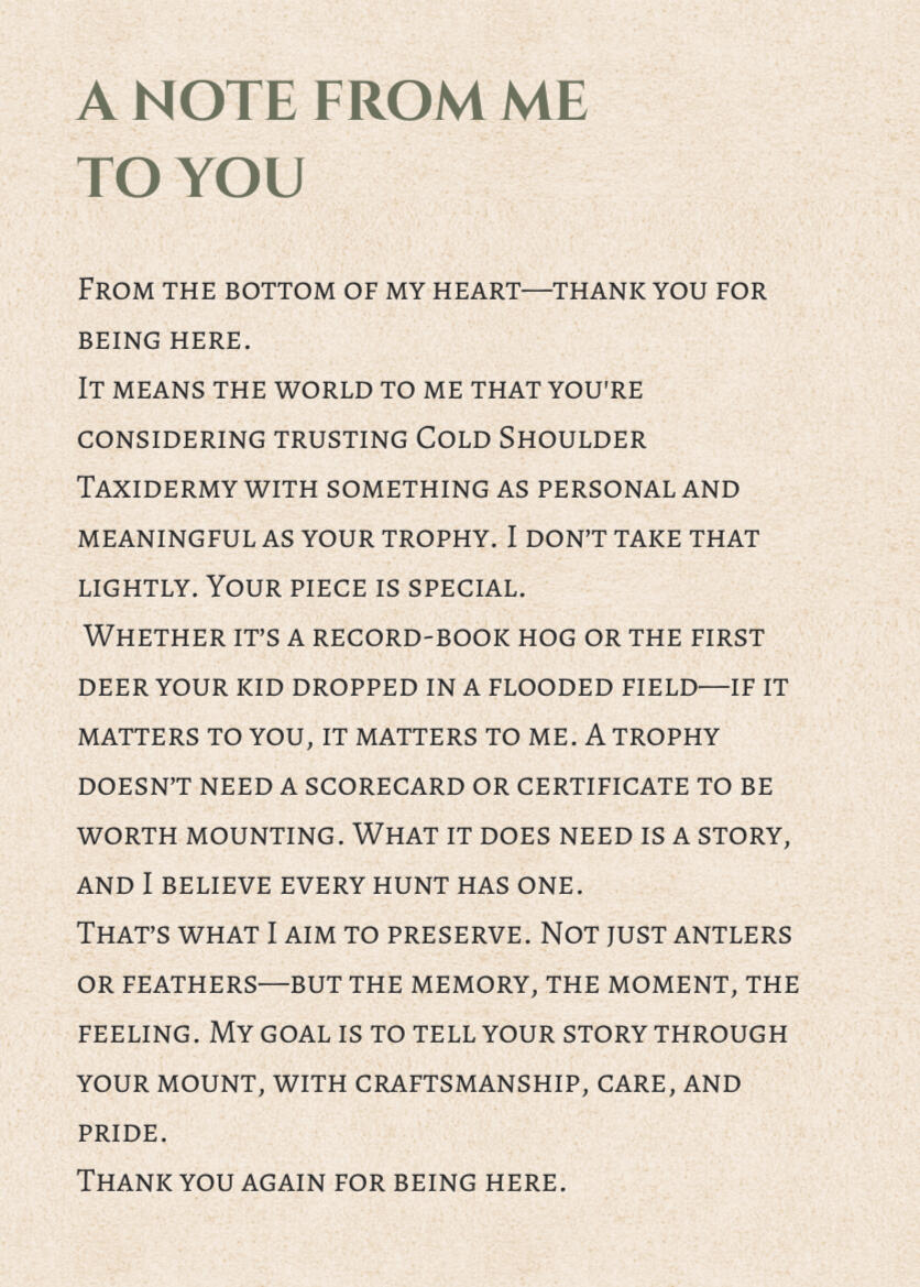 A note from me to you From the bottom of my heart—thank you for being here. It means the world to me that you're considering trusting Cold Shoulder Taxidermy with something as personal and meaningful as your trophy. I don’t take that lightly. Your piece is special. Whether it